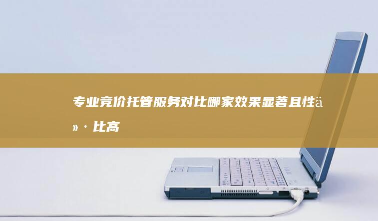 专业竞价托管服务对比：哪家效果显著且性价比高？